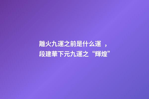 離火九運之前是什么運，段建華下元九運之“輝煌”